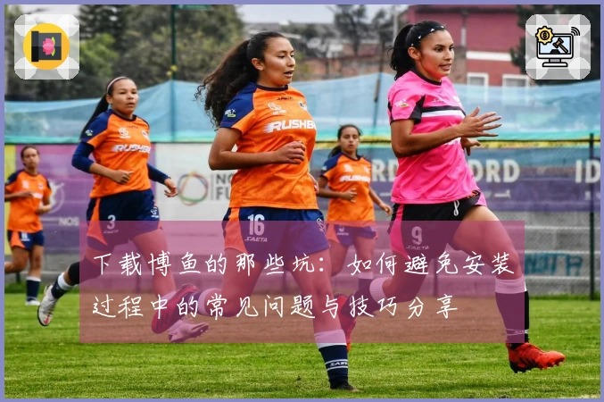 下载博鱼的那些坑：如何避免安装过程中的常见问题与技巧分享