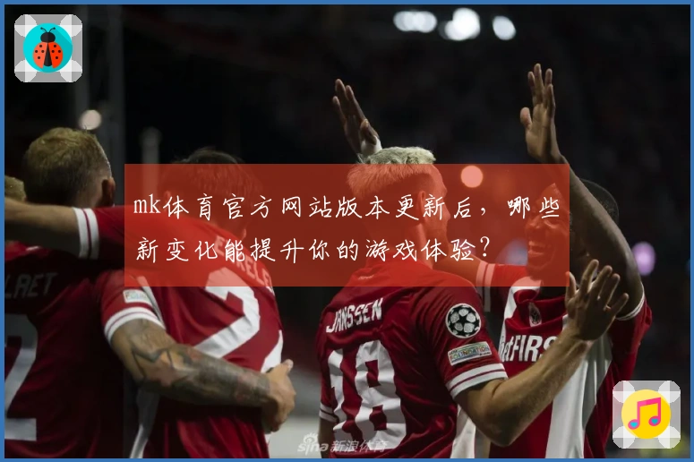 mk体育官方网站版本更新后，哪些新变化能提升你的游戏体验？