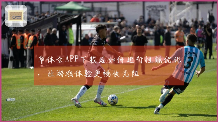 华体会APP下载后如何进行性能优化，让游戏体验更畅快无阻