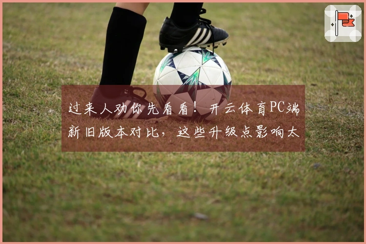 过来人劝你先看看！开云体育PC端新旧版本对比，这些升级点影响太大