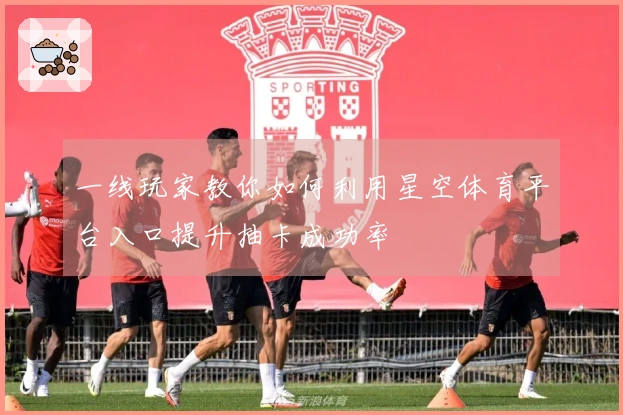 一线玩家教你如何利用星空体育平台入口提升抽卡成功率